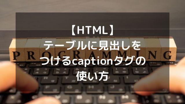 【HTML】テーブルに見出しをつけるcaptionタグの使い方！位置変更やデザインも解説